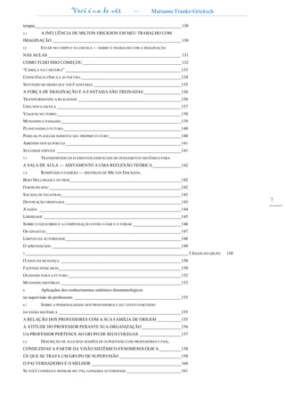 Você é um de nós – Marianne Franke-Gricksch
7
terapia___________________________________________________________________ 130
5.1 A INFLUÊNCIA DE MlLTON ERICKSON EM MEU TRABALHO COM
IMAGINAÇÃO ___________________________________________________________ 130
5.2 ESTAR NO CORPO E NA ESCOLA — SOBRE O TRABALHO COM A IMAGINAÇÃO
NAS AULAS _____________________________________________________________ 131
COMO TUDO ISSO COMEÇOU _____________________________________________ 132
“CABEÇA NA CARTEIRA” _____________________________________________________133
CONSCIÊNCIA FISICA E AUTOCURA______________________________________________134
SENTINDO DO MODO QUE VOCÊ GOSTARIA ________________________________________135
A FORÇA DE IMAGINAÇÃO E A FANTASIA SÃO TREINADAS _________________136
TRANSFORMANDO A REALIDADE _______________________________________________136
UMA NOVA ESCOLA _________________________________________________________137
VIAGENS NO TEMPO_________________________________________________________138
MUDANDO O PASSADO_______________________________________________________139
PLANEJANDO O FUTURO ______________________________________________________140
PODE-SE PLANEJAR SOMENTE SEU PRÓPRIO FUTURO _________________________________140
ABRINDO NOVAS PORTAS_____________________________________________________141
SUCESSOS VISÍVEIS _________________________________________________________141
5.3 TRANSFERINDO OS ELEMENTOS ESSENCIAIS DO PENSAMENTO SISTÊMICO PARA
A SALA DE AULA — ADITAMENTO A UMA REFLEXÃO TEÓRICA _____________142
5.4 ROMPENDO O PADRÃO — HISTÓRIAS DE MILTON ERICKSON,
BERT HELLINGER E OUTROS___________________________________________________142
O BOM DO MAU ____________________________________________________________142
SALADA DE PALAVRAS_______________________________________________________143
DESTRUIÇÃO ORDENADA _____________________________________________________143
A SAÍDA _________________________________________________________________144
LIBERDADE _______________________________________________________________145
SOBRE O EQUILÍBRIO E A COMPENSAÇÃO ENTRE O DAR E O TOMAR ______________________146
Os GINASTAS______________________________________________________________147
LIMITES DA AUTORIDADE_____________________________________________________148
O APRENDIZADO ___________________________________________________________149
5.______________________________________________________________________________________________ 5 JOGOS NO GRUPO 150
O JOGO DA MUDANÇA _______________________________________________________150
FAZENDO MÃSCARAS________________________________________________________150
OLHANDO PARA O FUTURO____________________________________________________152
MUDANDO HISTÓRIAS _______________________________________________________153
6. Aplicações dos conhecimentos sistêmico-fenomenológicos
na supervisão de professores _________________________________________________155
6.1 SOBRE A PERSONALIDADE DOS PROFESSORES E SEU EFEITO PARTINDO
DA VISÃO SISTÊMICA ________________________________________________________155
A RELAÇÃO DOS PROFESSORES COM A SUA FAMÍLIA DE ORIGEM ___________155
A ATITUDE DO PROFESSOR PERANTE SUA ORGANIZAÇÃO__________________156
UM PROFESSOR PERTENCE AO GRUPO DE SEUS COLEGAS ___________________157
6.2 DESCRIÇÃO DE ALGUMAS SESSÕES DE SUPERVISÃO COM PROFESSORES E PAIS,
CONDUZIDAS A PARTIR DA VISÃO SISTÊMICO-FENOMENOLÓGICA __________158
ÜE QUE SE TRATA UM GRUPO DE SUPERVISÃO ____________________________158
O PAI VERDADEIRO É O MELHOR _________________________________________160
SE VOCÊ CONSEGUE HONRAR SEU PAI, GANHARÁ AUTORIDADE _________________________161
 