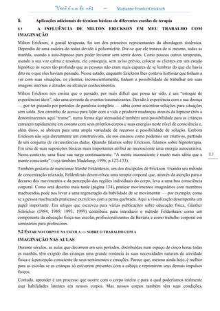 Você é um de nós – Marianne Franke-Gricksch
83
5. Aplicações adicionais de técnicas básicas de diferentes escolas de terapia
5.1 A INFLUÊNCIA DE MlLTON ERICKSON EM MEU TRABALHO COM
IMAGINAÇÃO
Milton Erickson, o genial terapeuta, foi um dos primeiros representantes da abordagem sistêmica.
Dependia de uma cadeira-de-rodas devido à poliomielite. Diz-se que ele tratava de si mesmo, todas as
manhãs, usando a auto-hipnose para poder lecionar sem sentir dores. Como poucos outros terapeutas,
usando a sua voz calma e resoluta, ele conseguia, sem aviso prévio, colocar os clientes em um estado
hipnótico às vezes tão profundo que as pessoas não eram mais capazes de se lembrar do que ele havia
dito ou o que eles haviam pensado. Nesse estado, enquanto Erickson lhes contava histórias que tinham a
ver com suas situações, os clientes, inconscientemente, tinham a possibilidade de trabalhar em suas
imagens internas e atitudes ou alcançar conhecimentos.
Milton Erickson nos ensina que o passado, por mais difícil que possa ter sido, é um “estoque de
experiências úteis”, não uma corrente de eventos traumatizantes. Devido à experiência com a sua doença
— por ter passado por períodos de paralisia completa — sabia como encontrar soluções para situações
sem saída. Seu caminho de acesso para lidar com a vida e produzir mudanças através da hipnose (nós a
denominaremos aqui “transe”, numa forma algo atenuada) é também uma possibilidade para as crianças
entrarem rapidamente em contato com seus próprios corpos e suas energias neste nível de consciência e,
além disso, se abrirem para uma ampla variedade de recursos e possibilidade de solução. Embora
Erickson não seja diretamente um construtivista, ele nos ensinou como podemos ser criativos, partindo
de um conjunto de circunstâncias dadas. Quando falamos sobre Erickson, falamos sobre hipnoterapia.
Em uma de suas suposições básicas mais importantes atribui ao inconsciente uma energia autocurativa.
Nesse contexto, uma frase sua surge continuamente: “A mente inconsciente é muito mais sábia que a
mente consciente” (veja também Madelung, 1996, p.127-133).
Também gostaria de mencionar Moshé Feldenkrais, um dos discípulos de Erickson. Usando seu método
de concentração relaxada, Feldenkrais desenvolveu uma terapia corporal que, através da atenção para o
decurso dos movimentos e da percepção das regiões individuais do corpo, leva a uma boa consciência
corporal. Como será descrito mais tarde (página 134), praticar movimentos imaginários com membros
machucados pode nos levar a uma regeneração da habilidade de se movimentar — por exemplo, como
se a pessoa machucada praticasse exercícios com a perna quebrada. Aqui a visualização desempenha um
papel importante. Em artigos que escreveu para várias publicações sobre educação física, Günther
Schricker (1984, 1989, 1993, 1999) contribuiu para introduzir o método Feldenkrais como um
componente da educação física nas escolas profissionalizantes da Bavária e como trabalho corporal em
seminários para professores.
5.2 ESTAR NO CORPO E NA ESCOLA — SOBRE O TRABALHO COM A
IMAGINAÇÃO NAS AULAS
Durante séculos, as aulas que decorrem em seis períodos, distribuídas num espaço de cinco horas todas
as manhãs, têm exigido das crianças uma grande renúncia às suas necessidades naturais de atividade
física e à percepção consciente de seus sentimentos e emoções. Parece que, mesmo ainda hoje, é melhor
para as escolas se as crianças só estiverem presentes com a cabeça e reprimirem seus demais impulsos
físicos.
Contudo, aprender é um processo que ocorre com o corpo inteiro e para o qual poderíamos realmente
usar habilidades latentes em nossos corpos. Mas nossos corpos também têm suas condições,
 