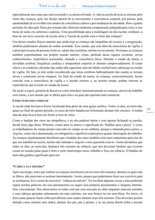 Você é um de nós – Marianne Franke-Gricksch
84
especialmente um corpo que está crescendo e se desenvolvendo. A vida na escola deveria se orientar pelo
ritmo das crianças, pelo seu desejo natural de se movimentar e consciência corporal, por pausas, pela
oportunidade de se recolher em estados de consciência calmos e por mudanças de atividade. Dois a quatro
períodos de educação física por semana não oferecem nenhuma compensação adequada para cinco a seis
horas de aulas em carteiras e cadeiras. Uma possibilidade para a modelagem do dia escolar cotidiano, a
base de um novo conceito de escola seria a “escola de acordo com o ritmo das crianças”.
Um desses estados físicos naturais que ainda hoje as crianças são impedidas de acessar é a imaginação,
também poderíamos chamar de sonhar acordado. Esse estado, que está além da consciência de vigília, é
o principal recurso de pessoas criativas, sejam elas cientistas, artistas ou inventores. No transe, as crianças
também experimentam seu próprio mundo interior, criam, partindo dessa riqueza existente, novos
conhecimentos, experiência acumulada, intuição e consciência física. Durante o estado de transe, a
atividade cerebral, frequência cardíaca e temperatura corporal se alteram comprovadamente. O corpo
relaxa e as condições alteradas das ondas alfa capacitam uma atividade cerebral mais calma que no estado
de vigília. De fato, já está sendo reconhecido que áreas cerebrais habitualmente não usadas se tornam
ativas e constroem novas sinapses. Ao final do estado de transe, as crianças, conscientemente, fazem
conexão com a consciência de vigília e o mundo externo e, ao mesmo tempo, podem retornar às
experiências que tiveram no estado de transe.
Na seção a seguir, gostaria de descrever como introduzi sistematicamente as crianças, através do trabalho
com transe, a um mundo que se abrira para elas e ao qual não queriam mais renunciar.
COMO TUDO ISSO COMEÇOU
A escola onde lecionava ficava localizada bem perto de uma igreja católica. Todos os dias, ao meio-dia,
quase no final do quinto período, os sinos da torre badalavam fortemente durante três minutos. A minha
sala-de-aula ficava bem em frente à torre de sinos.
Como o badalar dos sinos me atrapalhava, e eu não pudesse barrar o som apenas fechando as janelas,
decidi fazer algo disso. Primeiro, contei para os alunos o significado do “badalar para a prece” e como
os trabalhadores do campo param com tudo no campo ou no estábulo, porque a chamada para a prece, o
Angelus, como ela é denominada, era obrigatória e significava tanto prece quanto interrupção do trabalho.
As crianças imediatamente decidiram que o badalar dos sinos também seria mais importante para elas do
que seu trabalho na escola, mesmo não sabendo o Angelus e nem querendo rezá-lo. Assim decidimos que
todos os dias, ao meio-dia, faríamos três minutos de silêncio, que nos deveriam lembrar que existem
coisas no mundo pelas quais é bom e certo interromper nosso trabalho e ficar em silêncio. O badalar do
meio-dia ganhou significado para nós.
“CABEÇA NA CARTEIRA”
Após um tempo, notei que embora as crianças insistissem em ter esses três minutos, durante os quais não
se falava, não pareciam se acalmar internamente. Assim, propus que poderíamos fazer um exercício para
se acalmarem. Eis o nome do exercício: “cabeça na carteira”. Eu iria falar algumas coisas e elas poderiam
seguir minhas palavras em seus pensamentos ou seguir seus próprios pensamentos e imagens internas.
Elas concordaram. Nós observamos se todos estavam com seus pés no chão enquanto estavam sentados
e suas cabeças apoiadas calmamente em suas carteiras, em seus braços ou em uma blusa. No início, só
disse umas poucas frases sobre perceberem seus corpos durante esses três minutos. Elas deveriam prestar
atenção como sentiam seus dedos, plantas dos pés, pés e pernas, e se sua perna direita tinha a mesma
 