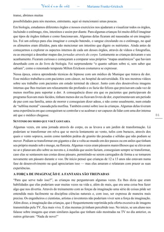 Você é um de nós – Marianne Franke-Gricksch
86
transe, abrimos muitas
possibilidades para nós mesmos, entretanto, aqui só mencionarei umas poucas.
Em biologia, estudamos diferentes órgãos e nossos exercícios nos ajudaram a visualizar todos os órgãos,
incluindo o estômago, rins, intestinos e assim por diante. Para algumas crianças foi muito difícil imaginar
que tipos de órgãos tinham e como funcionavam. Algumas delas ficaram até nauseadas só em imaginá-
los. Foi um esforço para elas imaginar o coração batendo, o sangue circulando ou o estômago, no qual
os alimentos eram diluídos, para não mencionar um intestino que digere os nutrientes. Ainda antes de
começarmos a explorar os aspectos internos de cada um desses órgãos, através de vídeos e fotografias,
eu as encorajei a desenhar mapas das jornadas através do corpo. Lentamente as crianças deixaram o seu
acanhamento. Ficaram curiosas e começaram a comparar seus próprios “mapas anatômicos” que haviam
desenhado com os do livro de biologia. Foi surpreendente “o quanto sabiam sobre si, sem saber que
sabiam”, como o renomado terapeuta Milton Erickson costumava se expressar.
Nessa época, estava aprendendo técnicas de hipnose com um médico de Munique que tratava de dor.
Esse médico trabalhava com pacientes com câncer, no hospital da universidade. Ele nos mostrou vídeos
sobre seu trabalho com pacientes em estado terminal de câncer. Junto com eles desenvolveu imagens
internas que lhes traziam um relaxamento tão profundo e os fazia tão felizes que precisavam cada vez de
menos morfina para suportar a dor. A consequência disso era que os pacientes que participavam do
programa ficavam mais lúcidos, tinham menos dor ou ficavam livres de dor, experimentavam um período
de paz com sua família, antes de morrer e conseguiam dizer adeus, e não como usualmente, num estado
de “neblina mental” causada pela morfina. Também contei sobre isso às crianças. Algumas delas tiveram
uma experiência em que conseguiram se controlar e se acalmar e ser capazes de lidar com uma dor intensa
até que o médico chegasse.
SENTINDO DO MODO QUE VOCÊ GOSTARIA
Algumas vezes, em uma jornada através do corpo, eu as levava a um jardim de transformação. Lá
poderiam se transformar em relva que se movia lentamente ao vento, tufos com buracos, através dos
quais o vento soprava, assim como também pedras de granito tão pesadas e sólidas que não podiam se
mover. Podiam se transformar em gigantes e dar a volta ao mundo em dez passos ou em anões que tinham
seu próprio mundo sob o musgo, na floresta. Algumas vezes eram pássaros maravilhosos que se elevavam
no ar e planavam alto sobre as nuvens e, à medida que assim faziam, conseguiam sempre se transformar,
caso elas se sentassem nas costas desse pássaro, permitindo-se serem carregados de forma a se tornarem
novamente um pássaro durante o voo. De início pensei que crianças de 12 a 13 anos não estavam numa
fase de desenvolvimento na qual apreciariam isso — mas elas amaram e relataram com prazer as suas
experiências.
A FORÇA DE IMAGINAÇÃO E A FANTASIA SÃO TREINADAS
“Para que serve tudo isso?”, as crianças me perguntavam algumas vezes. Eu lhes dizia que eram
habilidades que elas poderiam usar muitas vezes na vida e, além do mais, que era uma coisa boa fazer
algo que nos divertia. Através do treinamento com as forças da imaginação uma série de coisas pôde ser
entendida mais facilmente na disciplina ciências naturais e, com isso, ser expressa de maneira mais
precisa. Os engenheiros e cientistas, artistas e inventores não poderiam viver sem a força da imaginação.
Além disso, a imaginação das crianças, que é frequentemente reprimida pela oferta excessiva de imagens
transmitidas pela TV, fica mais viva. E elas mesmas já tinham percebido isso. No início, se um aluno nos
falasse sobre imagens que eram similares àquelas que tinham sido mostradas na TV no dia anterior, os
outros gritavam: “Nada de novo!”
 
