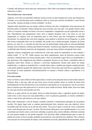 Você é um de nós – Marianne Franke-Gricksch
87
Contudo, não demorou muito para que começassem a falar sobre suas próprias imagens, sendo que isso
interessava a todos.
TRANSFORMANDO A REALIDADE
Algumas vezes lhes era permitido embarcar numa jornada na qual imaginavam coisas que desejavam.
Contudo, eu os advertia para serem cuidadosos sobre as coisas que estavam escolhendo e como faziam
sua escolha, “porque ela pode se tornar realidade”, eu disse.
Algumas delas desejaram que um amigo voltasse a brincar com elas e imaginaram como passeavam de
bicicleta juntos novamente. Outras desejavam uma excursão com seus pais. Um grande número delas
viram a si mesmas sentadas em frente a um novo computador e imaginaram seu pai explicando coisas a
elas. Naturalmente que perguntaram como seria se alguém desejasse mal a um outro ou, em sua
imaginação, se vingasse. Isso era importante para os mais fracos, que não conseguiam se defender
fisicamente. Eu respondi que seria bom imaginar como poderia se desforrar de um briguento, se ainda
não tivesse conseguido fazer isso na realidade. De acordo com a minha percepção, imaginar, de forma
precisa, ser, uma vez, o vencedor de uma luta com um determinado colega pode ser uma possibilidade
de parar com as fantasias violentas que fluíam livremente. Aconteceu que algumas crianças conseguiram
se defender após fazerem exercícios de imaginação, coisa que nunca tinham conseguido fazer antes.
Algumas crianças imaginaram que receberiam de volta uma tarefa de matemática ou uma redação e
tinham tirado “A” ou “B”. Então usamos essa ideia regularmente: antes de fazermos nossos testes
escolares, embarcávamos em nossa jornada juntos e lhes era permitido seguir física ou mentalmente o
que quisessem. Elas imaginavam que tinham as perguntas da prova à sua frente e entendiam todas as
perguntas muito bem, faziam os cálculos e escreviam rapidamente, faziam tudo dentro do tempo
estabelecido, e a cabeça se mantinha fria, o coração batia calmo e também que alguém sentado próximo
a elas podia ajudá-las quando não sabiam mais o que fazer. Posso dizer que essas breves sugestões antes
de começar os testes ajudaram extraordinariamente as crianças a ficarem calmas e aprenderem a ter
autoconfiança.
UMA nova escola
Uma vez fomos a uma colônia de férias para alunos e usamos uma aula para uma jornada muito especial.
Primeiro disse a elas que cada um que fosse nessa jornada poderia entrar no estado de transe bem
profundamente ou ficar tão próximo à sua consciência vigil quanto ele ou ela quisesse. Isso foi um alívio
para os meninos que não gostavam de se envolver nesse estado de transe. Desde então, dizia isso todas
as vezes que iniciava uma jornada com eles.
Então eu os guiei através de um prado, deixei-os andar descalços sobre a superfície quente do prado,
sentir como a relva roçava em suas panturrilhas e ouvir os pássaros gorjeando, os insetos zumbindo e
sentir o vento fresco que brincava com seus cabelos.
Mais tarde, alcançaram a orla do bosque e podiam continuar e experimentar paisagens de sua própria
escolha. Em algum lugar onde se sentiam particularmente bem, acharam uma casa adorável, talvez
escondida atrás das árvores ou no alto de uma colina. “Essa casa é agora a escola de vocês, exatamente
como vocês desejam que ela seja”, eu disse. Eles deveriam olhar para a casa cuidadosamente e ver se era
construída com muitos cantos, com torres redondas ou janelas altas, muitos telhados, diferentes entradas
ou com janelas amplas ou um portão arqueado. Eles deveriam olhar cuidadosamente para os tipos de
janelas da escola, se havia sacadas, podendo acrescentá-las, caso não houvesse nenhuma. Nós visitamos
essa casa por um certo período de tempo e eles instalaram na escola, dependendo da necessidade, aquilo
 
