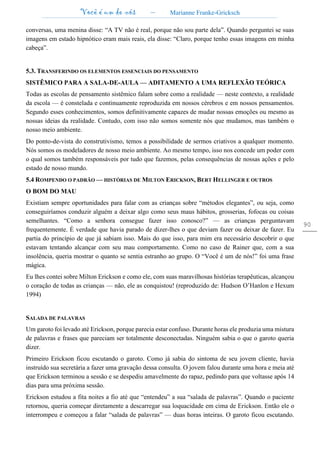 Você é um de nós – Marianne Franke-Gricksch
90
conversas, uma menina disse: “A TV não é real, porque não sou parte dela”. Quando perguntei se suas
imagens em estado hipnótico eram mais reais, ela disse: “Claro, porque tenho essas imagens em minha
cabeça”.
5.3. TRANSFERINDO OS ELEMENTOS ESSENCIAIS DO PENSAMENTO
SISTÊMICO PARA A SALA-DE-AULA — ADITAMENTO A UMA REFLEXÃO TEÓRICA
Todas as escolas de pensamento sistêmico falam sobre como a realidade — neste contexto, a realidade
da escola — é constelada e continuamente reproduzida em nossos cérebros e em nossos pensamentos.
Segundo esses conhecimentos, somos definitivamente capazes de mudar nossas emoções ou mesmo as
nossas ideias da realidade. Contudo, com isso não somos somente nós que mudamos, mas também o
nosso meio ambiente.
Do ponto-de-vista do construtivismo, temos a possibilidade de sermos criativos a qualquer momento.
Nós somos os modeladores de nosso meio ambiente. Ao mesmo tempo, isso nos concede um poder com
o qual somos também responsáveis por tudo que fazemos, pelas consequências de nossas ações e pelo
estado de nosso mundo.
5.4 ROMPENDO O PADRÃO — HISTÓRIAS DE MILTON ERICKSON, BERT HELLINGER E OUTROS
O BOM DO MAU
Existiam sempre oportunidades para falar com as crianças sobre “métodos elegantes”, ou seja, como
conseguiríamos conduzir alguém a deixar algo como seus maus hábitos, grosserias, fofocas ou coisas
semelhantes. “Como a senhora consegue fazer isso conosco?” — as crianças perguntavam
frequentemente. É verdade que havia parado de dizer-lhes o que deviam fazer ou deixar de fazer. Eu
partia do princípio de que já sabiam isso. Mais do que isso, para mim era necessário descobrir o que
estavam tentando alcançar com seu mau comportamento. Como no caso de Rainer que, com a sua
insolência, queria mostrar o quanto se sentia estranho ao grupo. O “Você é um de nós!” foi uma frase
mágica.
Eu lhes contei sobre Milton Erickson e como ele, com suas maravilhosas histórias terapêuticas, alcançou
o coração de todas as crianças — não, ele as conquistou! (reproduzido de: Hudson O’Hanlon e Hexum
1994)
SALADA DE PALAVRAS
Um garoto foi levado até Erickson, porque parecia estar confuso. Durante horas ele produzia uma mistura
de palavras e frases que pareciam ser totalmente desconectadas. Ninguém sabia o que o garoto queria
dizer.
Primeiro Erickson ficou escutando o garoto. Como já sabia do sintoma de seu jovem cliente, havia
instruído sua secretária a fazer uma gravação dessa consulta. O jovem falou durante uma hora e meia até
que Erickson terminou a sessão e se despediu amavelmente do rapaz, pedindo para que voltasse após 14
dias para uma próxima sessão.
Erickson estudou a fita noites a fio até que “entendeu” a sua “salada de palavras”. Quando o paciente
retornou, queria começar diretamente a descarregar sua loquacidade em cima de Erickson. Então ele o
interrompeu e começou a falar “salada de palavras” — duas horas inteiras. O garoto ficou escutando.
 
