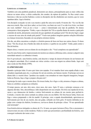 Você é um de nós – Marianne Franke-Gricksch
94
LIMITES DA AUTORIDADE
Também com uma parábola paradoxal, demonstrei aos alunos, principalmente para os mais velhos das
oitavas ou nonas séries, o efeito conhecido, tão curador, da ruptura de padrões. Eu lhes contei como
funciona a vida nas escolas budistas e como os discípulos são tão obedientes aos mestres, que às vezes
apanham deles. Aqui a história:
Um discípulo avançado vai até o seu mestre e pede-lhe uma nova tarefa. O mestre diz: “Eu vou lhe dar
uma nova tarefa. Mas você deve saber; se tiver êxito, vou bater em você. E se não tiver êxito; vou bater
em você, também”. Esse já era o koan — como é denominado esse tipo de parábola. Os alunos
começaram a fazer perguntas: “Então, o que o discípulo faz? Ele se ajoelha diante do mestre e pede pelo
conteúdo da tarefa, plenamente consciente de que apanharia de qualquer jeito? Ele deveria fugir e jogar
o sucesso de seus anos de estudo pela janela?” Vocês nem podem imaginar quantas soluções diferentes
as crianças trouxeram, baseadas em sua própria estrutura interna.
Um dia, um deles encontrou a solução e a história passou de boca em boca nas outras classes. O aluno
disse: “Ele fica de pé, tira o bastão das mãos do mestre e o quebra no seu joelho”. Então, pude contar o
fim da história:
Depois disso, o mestre curva-se diante de seu discípulo e diz: “Você completou seu aprendizado”.
Essa foi uma forma sutil e impressionante de mostrar aos alunos a diferença entre, ensinar a adquirir uma
autoridade natural e se submeter à tirania.
Em O aprendizado, uma história similar, está descrito o tempo de desenvolvimento de um homem até
ele adquirir autoridade. Ela é contada em várias versões e tem sua origem na cultura hindu. Aqui está
uma versão de Otto Brink (1999).
O APRENDIZADO
Quando o príncipe tinha 16 anos quis lutar com espadas. O rei mandou fazer uma espada afiada e uma
armadura requintada para ele, e o príncipe foi até um eremita, um famoso mestre. O príncipe curvou-se
diante dele e o mestre disse: “pendure sua espada e sua armadura no ramo daquela mangueira, busque
lenha na floresta, faça o fogo e prepare chá para nós”.
O príncipe fez tudo o que o mestre disse. Ele trouxe lenha, fez o fogo e o chá, arrumou e limpou a cabana,
bateu os colchões e preparou as refeições.
O tempo passou, um ano, dois anos, cinco anos, dez anos. Após 25 anos, o príncipe começou a ter
algumas dúvidas. Sim, desconfiança e ódio despertaram em seu coração. Ele tirou sua espada da árvore,
sacou o aço damasceno da bainha e entrou furtivamente na cabana de seu mestre para perfurá-lo.
Contudo, o mestre não estava sentado na cabana como era seu hábito. Ele fora buscar lenha, fizera um
fogo e estava preparando o chá da manhã. O príncipe, com a espada desembainhada, aproximou-se
furtivamente por trás de seu mestre, deu um golpe, soltando um forte grito. O mestre defendeu-se do
golpe com a tampa da chaleira, levantou-se, curvou-se diante do príncipe e disse: “O seu aprendizado
está terminado”.
Essa história deixou intrigados os alunos de 15 e 16 anos, aos quais lecionava Ética. Eles a encenaram e
reescreveram em uma versão moderna. Podia-se sentir que pressentiam a profundidade da história, sem
conseguir realmente dar nome a isso.
5. 5 JOGOS NO GRUPO
 