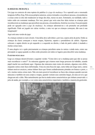 Você é um de nós – Marianne Franke-Gricksch
95
O JOGO DA MUDANÇA
Um jogo no contexto de uma ruptura de padrões é o jogo da mudança. Eu o aprendi com o renomado
terapeuta Jeffrey Zeig. Pela nossa própria natureza, somos treinados a reconhecer pessoas, circunstâncias
e coisas como se elas não mudassem ao longo dos dias, meses ou anos. Entretanto, na realidade, tudo e
todos estão em constante mudança. Por isso, pensei que seria uma boa ideia treinar as crianças para
reconhecerem as mudanças que percebem nas pessoas, circunstâncias, histórias ou coisas. Essa percepção
pode ser aguçada com o jogo da mudança. As crianças adoraram-no e ele preenche um profundo
significado. Pode ser jogado em várias versões, e uma vez que as crianças começam, dão asas à sua
imaginação!
Aqui está uma versão do jogo:
As crianças sentam-se num círculo. Uma delas deve adivinhar e, por isso, espera atrás da porta. Então as
crianças da classe começam a trocar roupas, bijuterias, sapatos e prendedores de cabelo. Algumas
colocam o sapato direito no pé esquerdo e o esquerdo no direito, o lado de partir cabelo é mudado e
muitas coisas mais.
É uma alegria ver o quão precisamente as crianças percebem umas às outras e ainda mais, como sua
percepção se aguça quando os olhos estão presentes em todos os lugares para descobrir uma mudança.
FAZENDO MÁSCARAS
Logo as crianças desenvolveram a seguinte versão: "Como deve ser a mudança para que não se possa
mais reconhecer o outro?" As máscaras gigantes que criamos num longo processo de trabalho, usando
papel maché nos auxiliaram aqui. Algumas das máscaras eram rostos de animais, algumas com chifre,
enquanto outras eram faces deformadas. Uma era uma boca de sapo, outra tinha um longo nariz, outras
tinham motivos arcaicos, outras tinham faces que foram cuidadosamente pintadas em branco e preto, o
sol e muitas outras coisas mais. Não era mais possível reconhecer as faces das crianças quando usavam
máscaras e também em seus corpos e roupas, quando vestiam seus camisões largos, de uma cor só e que
chegavam até o chão. Mas naturalmente que havia ainda outras características que tinham conservado: o
jeito de andar, por exemplo, a voz como uma característica importante e também a maneira de gesticular.
 
