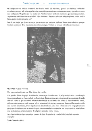 Você é um de nós – Marianne Franke-Gricksch
96
O ultrapassar dos limites aconteceu nas nossas festas de máscaras, quando os meninos e meninas
reconheceram que, sob todas aquelas máscaras e túnicas arcaicas acordava um novo ser, que eles mesmos
não conheciam. Os gestos e a voz mudavam. Nós tocávamos tambores ou música que eles selecionaram.
Alguns descreveram como se sentiam. Eles disseram: “Quando coloco a máscara grande e uma túnica
larga, eu me torno um outro ser”.
Isso ia tão longe que houve crianças que tiveram que parar no meio da dança com máscaras, porque
ficaram com medo de si mesmas e das outras crianças. Tinham se tornado estranhas a si mesmas.
OLHANDO PARA O FUTURO
Um jogo muito adorado era: Meu último dia escolar.
Em grandes folhas de papel de embrulho, as crianças desenharam a si próprias deixando a escola após
terem-se graduado na Hauptschule ou Realschule. Tratava-se de representar as várias mudanças de cada
um dos alunos e que os outros deveriam reconhecer e adivinhar, tais como: o crescimento na altura,
cabelos mais curtos ou mais longos, talvez uma nova joia, certas roupas que fossem diferentes do estilo
que usavam atualmente, áreas significativas de atividades, uma pista sobre sua nova ocupação em um
programa de treinamento ou aprendizagem, um namorado ou namorada, um grupo musical para indicar
que gostariam de ser um membro de tal grupo e muitas outras coisas.
As crianças desenvolveram muitas versões do jogo da mudança, e eu incluirei, aqui só, um outro
exemplo:
MUDANDO HISTÓRIAS
 