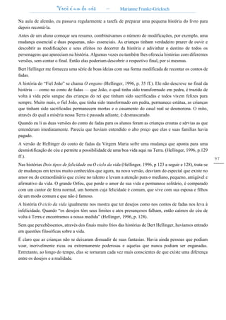 Você é um de nós – Marianne Franke-Gricksch
97
Na aula de alemão, eu passava regularmente a tarefa de preparar uma pequena história do livro para
depois recontá-la.
Antes de um aluno começar seu resumo, combinávamos o número de modificações, por exemplo, uma
mudança essencial e duas pequenas, não- essenciais. As crianças tinham verdadeiro prazer de ouvir e
descobrir as modificações e seus efeitos no decorrer da história e adivinhar o destino de todos os
personagens que apareciam na história. Algumas vezes eu também lhes oferecia histórias com diferentes
versões, sem contar o final. Então elas poderiam descobrir o respectivo final, por si mesmas.
Bert Hellinger me forneceu uma série de boas ideias com sua forma modificada de recontar os contos de
fadas.
A história do “Fiel João” se chama O engano (Hellinger, 1996, p. 35 ff.). Ele não descreve no final da
história — como no conto de fadas — que João, o qual tinha sido transformado em pedra, é trazido de
volta à vida pelo sangue das crianças do rei que tinham sido sacrificadas e todos vivem felizes para
sempre. Muito mais, o fiel João, que tinha sido transformado em pedra, permanece estátua, as crianças
que tinham sido sacrificadas permanecem mortas e o casamento do casal real se desmorona. O mito,
através do qual a miséria nessa Terra é passada adiante, é desmascarado.
Quando eu li as duas versões do conto de fadas para os alunos foram as crianças croatas e sérvias as que
entenderam imediatamente. Parecia que haviam entendido o alto preço que elas e suas famílias havia
pagado.
A versão de Hellinger do conto de fadas da Virgem Maria sofre uma mudança que aponta para uma
desmistificação do céu e permite a possibilidade de uma boa vida aqui na Terra. (Hellinger, 1996, p.129
ff.).
Nas histórias Dois tipos de felicidade ou O ciclo da vida (Hellinger, 1996, p 123 a seguir e 128), trata-se
de mudanças em textos muito conhecidos que agora, na nova versão, desviam do especial que existe no
amor ou do extraordinário que existe no talento e levam a atenção para o mediano, pequeno, amigável e
afirmativo da vida. O grande Orfeu, que perde o amor de sua vida e permanece solitário, é comparado
com um cantor de feira normal, um homem cuja felicidade é comum, que vive com sua esposa e filhos
de um modo comum e que não é famoso.
A história O ciclo da vida igualmente nos mostra que ter desejos como nos contos de fadas nos leva à
infelicidade. Quando “os desejos têm seus limites e atos presunçosos falham, então caímos do céu de
volta à Terra e encontramos a nossa medida” (Hellinger, 1996, p. 128).
Sem que percebêssemos, através dos finais muito frios das histórias de Bert Hellinger, havíamos entrado
em questões filosóficas sobre a vida.
É claro que as crianças não se deixaram dissuadir de suas fantasias. Havia ainda pessoas que podiam
voar, incrivelmente ricas ou extremamente poderosas e aquelas que nunca podiam ser enganadas.
Entretanto, ao longo do tempo, elas se tornaram cada vez mais conscientes de que existe uma diferença
entre os desejos e a realidade.
 