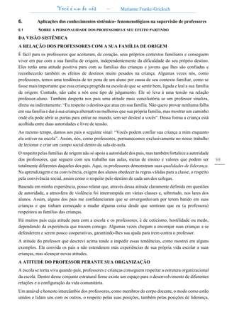 Você é um de nós – Marianne Franke-Gricksch
98
6. Aplicações dos conhecimentos sistêmico- fenomenológicos na supervisão de professores
6.1 SOBRE A PERSONALIDADE DOS PROFESSORES E SEU EFEITO PARTINDO
DA VISÃO SISTÊMICA
A RELAÇÃO DOS PROFESSORES COM A SUA FAMÍLIA DE ORIGEM
É fácil para os professores que aceitaram, de coração, seus próprios contextos familiares e conseguem
viver em paz com a sua família de origem, independentemente da dificuldade do seu próprio destino.
Eles terão uma atitude positiva para com as famílias das crianças e jovens que lhes são confiadas e
reconhecerão também os efeitos de destinos muito pesados na criança. Algumas vezes nós, como
professores, temos uma tendência de ter pena de um aluno por causa de seu contexto familiar, como se
fosse mais importante que essa criança progrida na escola do que se sentir bem, ligada e leal a sua família
de origem. Contudo, não cabe a nós esse tipo de julgamento. Ele só leva à uma tensão na relação
professor-aluno. Também desperta nos pais uma atitude mais conciliatória se um professor sinaliza,
direta ou indiretamente: “Eu respeito o destino que atua em sua família. Não quero provar nenhuma falha
em sua família e dar à sua criança alternativas melhores que sua própria família, mas mostrar um caminho
onde ela pode abrir as portas para entrar no mundo, sem ser desleal a vocês”. Dessa forma a criança está
acolhida entre duas autoridades e livre de tensão.
Ao mesmo tempo, damos aos pais o seguinte sinal: “Vocês podem confiar sua criança a mim enquanto
ela estiver na escola”. Assim, nós, como professores, permanecemos exclusivamente no nosso trabalho
de lecionar e criar um campo social dentro da sala-de-aula.
O respeito pelas famílias de origem não só apoia a autoridade dos pais, mas também fortalece a autoridade
dos professores, que seguem com seu trabalho nas aulas, metas de ensino e valores que podem ser
totalmente diferentes daqueles dos pais. Aqui, os professores demonstram suas qualidades de liderança.
Na aprendizagem e na convivência, exigem dos alunos obedecer às regras válidas para a classe, o respeito
pela convivência social, assim como o respeito pelo destino de cada um dos colegas.
Baseada em minha experiência, posso relatar que, através dessa atitude claramente definida em questões
de autoridade, a atmosfera de violência foi interrompida em várias classes e, sobretudo, nos lares dos
alunos. Assim, alguns dos pais me confidenciaram que se envergonhavam por terem batido em suas
crianças e que tinham começado a mudar alguma coisa desde que sentiram que eu (a professora)
respeitava as famílias das crianças.
Há muitos pais cuja atitude para com a escola e os professores, é de ceticismo, hostilidade ou medo,
dependendo da experiência que trazem consigo. Algumas vezes chegam a encorajar suas crianças a se
defenderem e serem pouco cooperativas, garantindo-lhes sua ajuda para irem contra o professor.
A atitude do professor que descrevi acima tende a impedir essas tendências, como mostrei em alguns
exemplos. Ela convida os pais a não estenderem más experiências de sua própria vida escolar a suas
crianças, mas alcançar novas atitudes.
A ATITUDE DO PROFESSOR PERANTE SUA ORGANIZAÇÃO
A escola se torna viva quando pais, professores e crianças conseguem respeitar a estrutura organizacional
da escola. Dentro desse conjunto estrutural firme existe um espaço para o desenvolvimento de diferentes
relações e a configuração da vida comunitária.
Um amável e honesto intercâmbio dos professores, como membros do corpo docente, o modo como estão
unidos e lidam uns com os outros, o respeito pelas suas posições, também pelas posições de liderança,
 