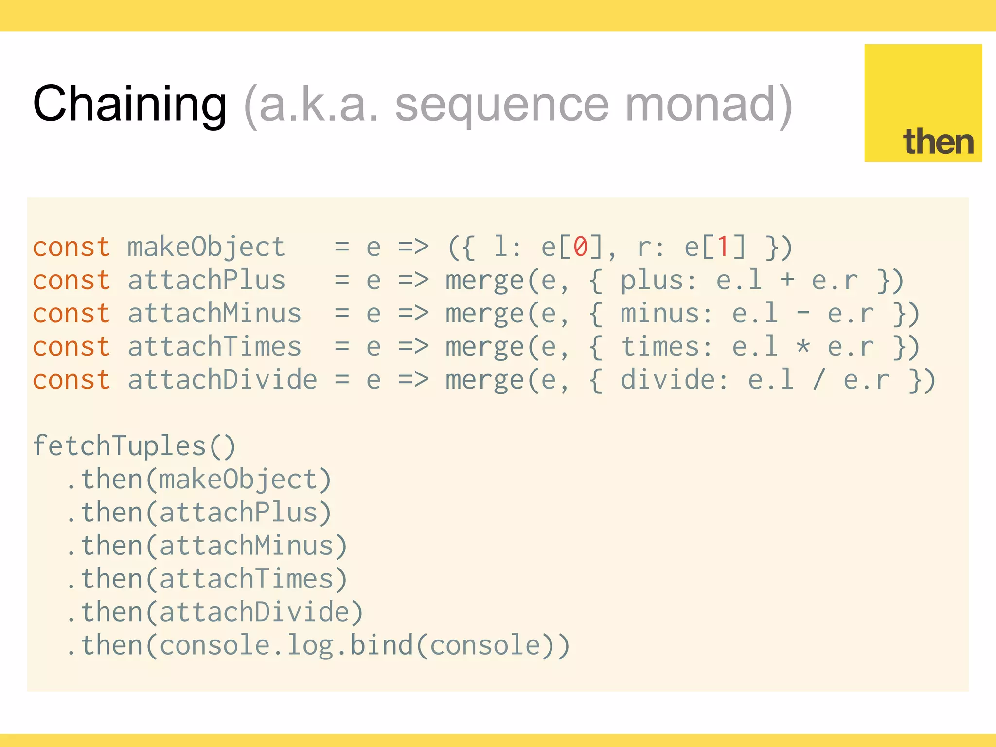 Globalcode – Open4education
Chaining (a.k.a. sequence monad)
const makeObject = e => ({ l: e[0], r: e[1] })
const attachPlus = e => merge(e, { plus: e.l + e.r })
const attachMinus = e => merge(e, { minus: e.l - e.r })
const attachTimes = e => merge(e, { times: e.l * e.r })
const attachDivide = e => merge(e, { divide: e.l / e.r })
fetchTuples()
.then(map(makeObject))
.then(map(attachPlus))
.then(map(attachMinus))
.then(map(attachTimes))
.then(map(attachDivide))
.then(console.log.bind(console))
 