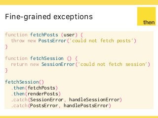 Globalcode – Open4education
Fine-grained exceptions
function fetchPosts (user) {
throw new PostsError('could not fetch posts')
}
function fetchSession () {
return new SessionError('could not fetch session')
}
fetchSession()
.then(fetchPosts)
.then(renderPosts)
.catch(SessionError, handleSessionError)
.catch(PostsError, handlePostsError)
 