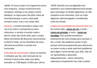 rápido. O nosso corpo é um organismo como
uma maquina , só que muitíssimomais
complexo, conheça o seu corpo e como
obedecer as regras para não pifar antes da
hora!(até porque o carro, você pode
comprar outro, mas o seu corpo não)
Horários: a mente comanda o corpo e ela
usa a luz solar e a temperatura como
referencia, o correto é acordar cedo e
dormir antes das 10 da noite, pois o corpo
libera hormônios de descanso nesse horário.
se dormir tarde ,vai ter distúrbios de sono,
não descansa direito e acorda mal
humorado.
Intervalos de alimentação: Coma no máximo
3 refeições por dia, com intervalo de no
mínimo 5 horas entre cada uma delas,
exemplo: as 7:00 depois 12:00 e por ultimo
19:00. fazendo isso sua digestão será
exelente e seu sistemadigestivo terá tempo
para recarregar os fluidos digestivos, se não
respeitar esses intervalos, terá um tubo
digestivo sobrecarregado e envelhecido
antes do tempo.
A lógica da quantidade de alimento deve ser:
de manha cedo –como um rei,a tarde –
como um príncipe, a noite – como um
mendigo. Pois quando acordamos
precisamos de mais energia para começar o
dia, a noite não podemos comer muito
porque estamos preparando para descansar,
se comer muito a noite você terá problemas
para digerir tanta comida, que aliás, não vai
ser aproveitada e absorvida
adequadamente. comer alimentos
saborosos é importante mas; não se deixe
 