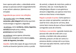 levar apenas pelo sabor, a obesidade existe
porque as pessoas comem exageradamente
o que acham saboroso. (domine essa
emoção)
Sugestão do que comer nas refeições:
de manha cedo coma frutas, cereais,
sementes, pão integral (alimentos que tem
muita energia e regulam a digestão)
no almoço, coma verduras,raízes,legumes,
cereais(exemploarroz, milho),
proteínas(exemplofeijões).
ao anoitecer coma apenas alimentos
leves(nada energético como doces),sopas,
caldo de legumes,torradas.
Líquidos: tome dois copos de agua morna de
manha ao levantar (previne contra a prisão
de ventre), e depois de meia hora, pode se
alimentar, não use muito líquido nas
refeições(pois diluem o suco gástrico e
atrasam a digestão), use apenas meia hora
antes ou duas horas e meia depois.
Regule a porção no prato: Coma apenas o
que seu corpo vai aproveitar, exemplo: se
você for tirar o dia pra ler um livro, deve
comer bem menos do que se fosse trabalhar
carregando sacos de cimento.
Conheça a sua comida: a grande maioria das
pessoas não sabe de onde vem a sua
comida, e também não sabe produzir
alimento, procure um dia ver como é o
processo desde o campo até a sua mesa,
nem que seja pela internet, você vai ficar
impressionado!
 