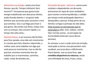 Administre sua energia: existe uma frase
famosa que diz: Tempo é dinheiro! Será
mesmo?? Uma pessoa que gastamuita
energia trabalhando sem descansar direito,
acaba ficando doente e vai gastar todo
dinheiro que acumulou para consertar o erro
que cometeu. Use a sua folga para fazer o
que gosta, não venda suas férias, esteja mais
com as crianças, elas crescem rápido, e o
tempo não volta atrás...
Exercício físicos: o ser humano não foi feito
para ficar parado, uma vida sem movimento
é a receita para ficar doente e deprimido, a
melhor coisa seria trabalhar em algo que
você possase movimentar, mas se não for
possível ,encontre momentos fora do
trabalho pra se movimentar, caminhar,
nadar, andar de bicicleta etc...
Viva perto de quem você ama: somos seres
sociáveis e dependentes um do outro,
precisamos ter laços de amor verdadeiro
para manter a mente equilibrada, a solidão
por tempo muito prolongado deprime e
desequilibra a pessoa. Esteja perto da sua
família e amigos e participe da vida deles.
Evite associar-se com pessoas que te
estimulam a odiar, trair, cobiçar, mentir,
falar mal dos outros...(a corrupção da
humanidade existe por causa dessas
pessoas)
Se começar a usar a razão acima da emoção,
você pode se tornar uma pessoa bem mais
saudável, use essas dicas e dificilmente
ficará doente, mas se acaso ficar, use
remédios disponíveisna natureza, existe
uma infinidade de ervas, frutas, raízes,
 