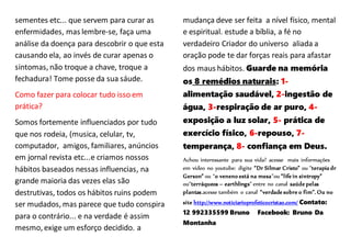 sementes etc... que servem para curar as
enfermidades, mas lembre-se, faça uma
análise da doença para descobrir o que esta
causando ela, ao invés de curar apenas o
sintomas, não troque a chave, troque a
fechadura! Tome posse da sua sáude.
Como fazer para colocar tudo isso em
prática?
Somos fortemente influenciados por tudo
que nos rodeia, (musica, celular, tv,
computador, amigos, familiares, anúncios
em jornal revista etc...e criamos nossos
hábitos baseados nessas influencias, na
grande maioria das vezes elas são
destrutivas, todos os hábitos ruins podem
ser mudados, mas parece que tudo conspira
para o contrário... e na verdade é assim
mesmo, exige um esforço decidido. a
mudança deve ser feita a nível físico, mental
e espiritual. estude a bíblia, a fé no
verdadeiro Criador do universo aliada a
oração pode te dar forças reais para afastar
dos maus hábitos. Guarde na memória
os 8 remédios naturais: 1-
alimentação saudável, 2-ingestão de
água, 3-respiração de ar puro, 4-
exposição a luz solar, 5- prática de
exercício físico, 6-repouso, 7-
temperança, 8- confiança em Deus.
Achou interessante para sua vida? acesse mais informações
em vídeo no youtube: digite “Dr Silmar Cristo” ou “terapia dr
Gerson” ou “o veneno está na mesa”ou “life in sintropy”
ou“terráqueos – earthlings” entre no canal saúde pelas
plantas.acesse também o canal “verdade sobre o fim”. Ou no
site http://www.noticiarioprofeticocristao.com/ Contato:
12 992335599 Bruno Facebook: Bruno Da
Montanha
 