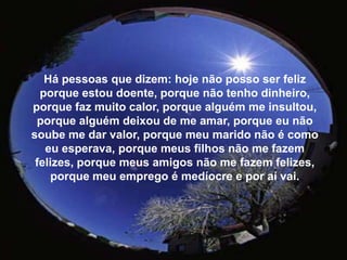 Há pessoas que dizem: hoje não posso ser feliz porque estou doente, porque não tenho dinheiro, porque faz muito calor, porque alguém me insultou, porque alguém deixou de me amar, porque eu não soube me dar valor, porque meu marido não é como eu esperava, porque meus filhos não me fazem felizes, porque meus amigos não me fazem felizes, porque meu emprego é medíocre e por aí vai.
