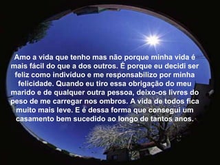 Amo a vida que tenho mas não porque minha vida é mais fácil do que a dos outros. É porque eu decidi ser feliz como indivíduo e me responsabilizo por minha felicidade. Quando eu tiro essa obrigação do meu marido e de qualquer outra pessoa, deixo-os livres do peso de me carregar nos ombros.A vida de todos fica muito mais leve. E é dessa forma que consegui um casamento bem sucedido ao longo de tantos anos.