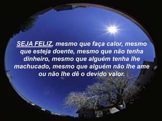 SEJA FELIZ, mesmo que faça calor, mesmo que esteja doente, mesmo que não tenha dinheiro, mesmo que alguém tenha lhe machucado, mesmo que alguém não lhe ame ou não lhe dê o devido valor.