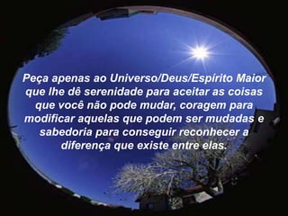 Peça apenas ao Universo/Deus/Espírito Maior que lhe dê serenidade para aceitar as coisas que você não pode mudar, coragem para modificar aquelas que podem ser mudadas e sabedoria para conseguir reconhecer a diferença que existe entre elas.