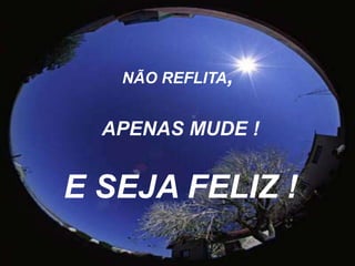 NÃO REFLITA,APENAS MUDE !E SEJA FELIZ ! 