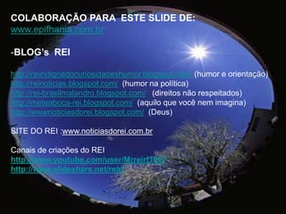 COLABORAÇÃO PARA  ESTE SLIDE DE:www.epifhania.com.brBLOG’s  REI http://reiindignadocuriosidadeshumor.blogspot.com/ (humor e orientação)http://reinoticias.blogspot.com/  (humor na política)http://rei-brasilmalandro.blogspot.com/   (direitos não respeitados)http://meteaboca-rei.blogspot.com/  (aquilo que você nem imagina)http://wwwnoticiasdorei.blogspot.com/  (Deus)   SITE DO REI :www.noticiasdorei.com.brCanais de criações do REIhttp://www.youtube.com/user/Mrreirf1967http://www.slideshare.net/reirf 