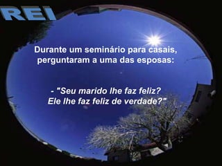 REIDurante um seminário para casais, perguntaram a uma das esposas:- "Seu marido lhe faz feliz? Ele lhe faz feliz de verdade?"