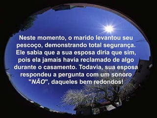 Neste momento, o marido levantou seu pescoço, demonstrando total segurança.Ele sabia que a sua esposa diria que sim, pois ela jamais havia reclamado de algo durante o casamento. Todavia, sua esposa respondeu a pergunta com um sonoro "NÃO", daqueles bem redondos! 