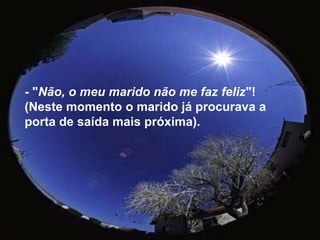 - "Não, o meu marido não me faz feliz"! (Neste momento o marido já procurava a porta de saída mais próxima). 