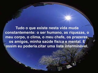 Tudo o que existe nesta vida muda constantemente: o ser humano, as riquezas, o meu corpo, o clima, o meu chefe, os prazeres, os amigos, minha saúde física e mental. E assim eu poderia citar uma lista interminável. 