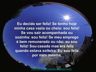 Eu decido ser feliz! Se tenho hoje minha casa vazia ou cheia: sou feliz! Se vou sair acompanhada ou sozinha: sou feliz! Se meu emprego é bem remunerado ou não: eu sou feliz! Sou casada mas era feliz quando estava solteira. Eu sou feliz por mim mesma.  http://wwwnoticiasdorei.blogspot.com/