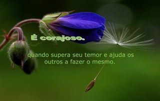 quando supera seu temor e ajuda os
     outros a fazer o mesmo.
 