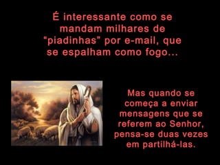 É interessante como se mandam milhares de “piadinhas” por e-mail, que se espalham como fogo... Mas quando se começa a enviar mensagens que se referem ao Senhor, pensa-se duas vezes em partilhá-las. 