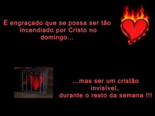 É engraçado que se possa ser tão  incendiado por Cristo no domingo... ...mas ser um cristão invisível,  durante o resto da semana !!! 