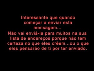 Interessante que quando começar a enviar esta mensagem...   Não vai enviá-la para muitos na sua  lista de endereços porque não tem certeza no que eles crêem...ou o que eles pensarão de ti por ter enviado. 