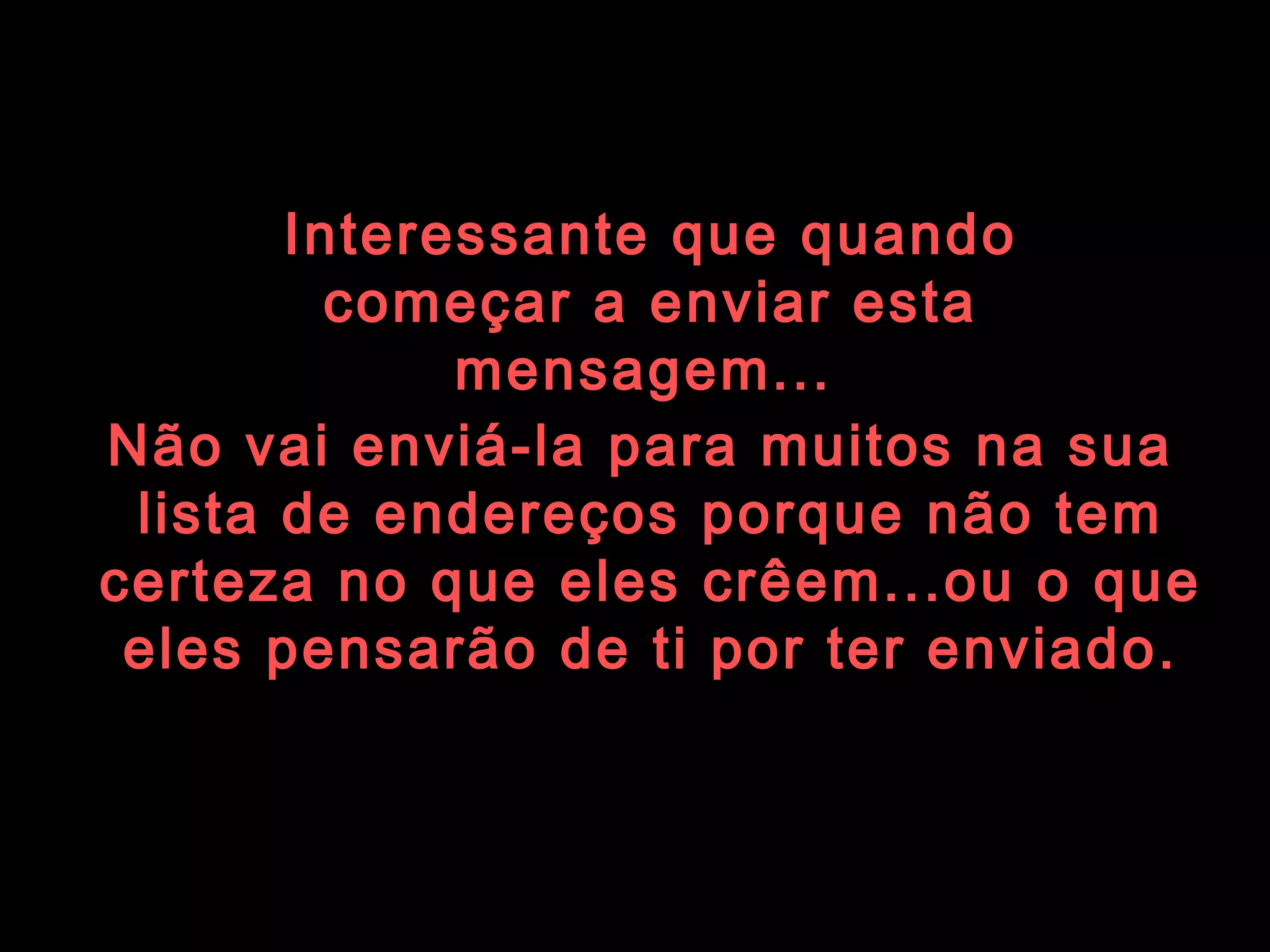 Interessante que quando começar a enviar esta mensagem...   Não vai enviá-la para muitos na sua  lista de endereços porque não tem certeza no que eles crêem...ou o que eles pensarão de ti por ter enviado. 