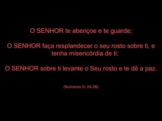 O SENHOR te abençoe e te guarde; O SENHOR faça resplandecer o seu rosto sobre ti, e tenha misericórdia de ti; O SENHOR sobre ti levante o Seu rosto e te dê a paz. (Números 6: 24-26) 
