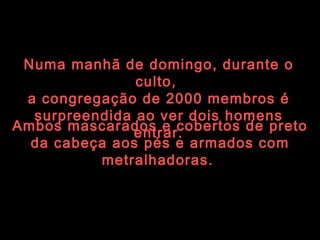 Ambos mascarados e cobertos de preto da cabeça aos pés e armados com metralhadoras.   Numa manhã de domingo, durante o culto,  a congregação de 2000 membros é surpreendida ao ver dois homens entrar. 