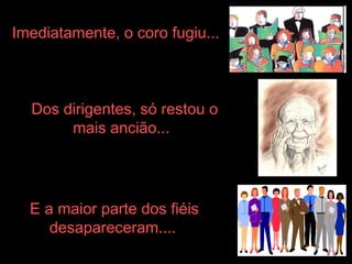 Imediatamente, o coro fugiu...   Dos dirigentes, só restou o mais ancião...   E a maior parte dos fiéis desapareceram....   