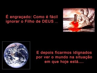 É engraçado: Como é fácil  ignorar o Filho de DEUS  ... E depois ficarmos idignados por ver o mundo na situação em que hoje está.... 