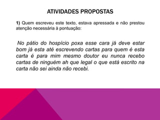 ATIVIDADES PROPOSTAS
1) Quem escreveu este texto, estava apressada e não prestou
atenção necessária à pontuação:
No pátio do hospício poxa esse cara já deve estar
bom já esta até escrevendo cartas para quem é esta
carta é para mim mesmo doutor eu nunca recebo
cartas de ninguém ah que legal o que está escrito na
carta não sei ainda não recebi.
 
