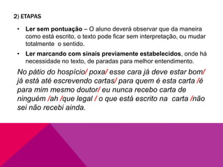 2) ETAPAS
• Ler sem pontuação – O aluno deverá observar que da maneira
como está escrito, o texto pode ficar sem interpretação, ou mudar
totalmente o sentido.
• Ler marcando com sinais previamente estabelecidos, onde há
necessidade no texto, de paradas para melhor entendimento.
No pátio do hospício/ poxa/ esse cara já deve estar bom/
já está até escrevendo cartas/ para quem é esta carta /é
para mim mesmo doutor/ eu nunca recebo carta de
ninguém /ah /que legal / o que está escrito na carta /não
sei não recebi ainda.
 