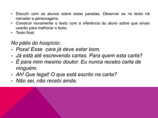 • Discutir com os alunos sobre estas paradas. Observar se no texto há
narrador e personagens.
• Construir novamente o texto com a inferência do aluno sobre que sinais
usarão para melhorar o texto.
• Texto final:
No pátio do hospício:
- Poxa! Esse cara já deve estar bom,
- Já está até escrevendo cartas. Para quem esta carta?
- É para mim mesmo doutor. Eu nunca recebo carta de
ninguém.
- Ah! Que legal! O que está escrito na carta?
- Não sei, não recebi ainda.
 