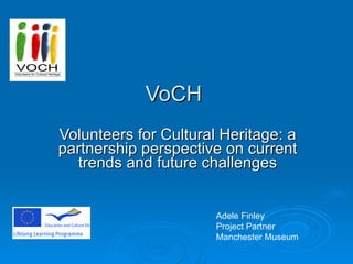 VoCH Volunteers for Cultural Heritage: a partnership perspective on current trends and future challenges Adele Finley  Project Partner Manchester Museum 