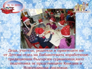 Деца, учители, родители и приятелите ни
от Детски отдел на Библиотеката изработихме
традиционни български сурвакници,като
подготовка за предстоящите Коледни и
Новогодишни празници.
16. 12. 2015 г.
 