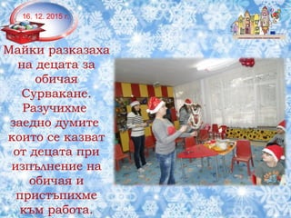 Майки разказаха
на децата за
обичая
Сурвакане.
Разучихме
заедно думите
които се казват
от децата при
изпълнение на
обичая и
пристъпихме
към работа.
16. 12. 2015 г.
 