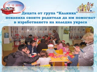 17. 12. 2015 г.
Децата от група “Калинка”
поканиха своите родители да им помогнат
в изработването на коледна украса
 