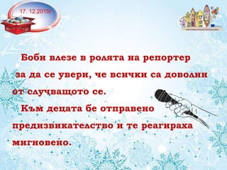 17. 12.2015г
Боби влезе в ролята на репортер
за да се увери, че всички са доволни
от случващото се.
Към децата бе отправено
предизвикателство и те реагираха
мигновено.
 