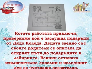 Когато работата приключи,
проверихме кой е заслужил подаръци
от Дядо Коледа. Децата заедно със
своите родители се опитаха да
открият пътя до подаръците в
лабиринта. Всички останаха
изключително доволни и коледният
17. 12. 2015 г.
 
