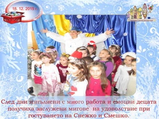 18.12.2015г.
След дни изпълнени с много работа и емоции децата
получиха заслужени мигове на удоволствие при
гостуването на Снежко и Смешко.
18. 12. 2015 г.
 