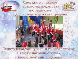 След дълго очакване
и сериозна подготовка
посрещнахме
Дядо Коледа в детската градина.
Децата пяха,танцуваха и го забавляваха,
а той ги награди с чувал,
пълен с мечтани подаръци.
21. 12. 2015 г.
 