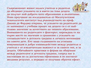 Съвременният живот налага учители и родители
да обединят усилията си в името на това децата
да получат най-доброто като образование и възпитание.
Ново проучване на изследователи от Масачузетския
технологичен институт под ръководството на проф.
Джани де Фарджа открива, че усилието на родителите да
се занимават с учебния процес на децата си е от най-
голямо значение за качеството на тяхното образование.
Вниманието на родителите е факторът, нареждащ се на
първо място по значение в сравнение с усилията на
специалистите в детската градина и личната мотивация
на самото дете. Ето защо създаването на успешна
комуникация и добро взаимодействие между родители и
учители е от изключителна важност и за самите тях, и за
децата. Обичайните практики и форми на общуване
между родителите и детската градина, според нас в
настоящия не са достатъчно ефективни и не постигат
желания резултат, а нерядко се получава обратен ефект.
 