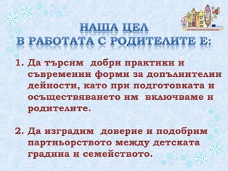 1. Да търсим добри практики и
съвременни форми за допълнителни
дейности, като при подготовката и
осъществяването им включваме и
родителите.
2. Да изградим доверие и подобрим
партньорството между детската
градина и семейството.
 
